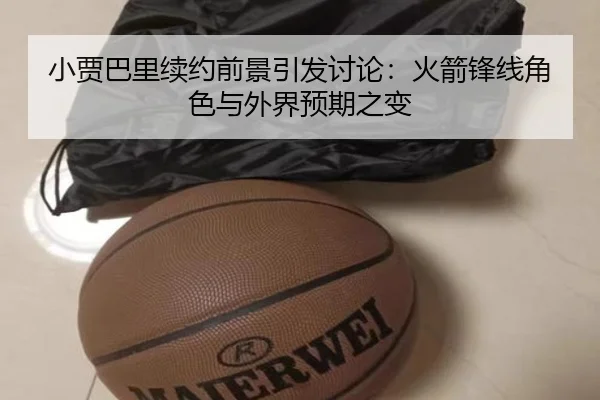 小贾巴里续约前景引发讨论：火箭锋线角色与外界预期之变